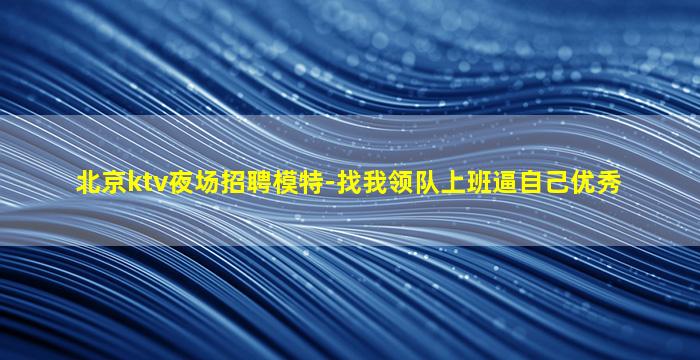 北京ktv夜场招聘模特-找我领队上班逼自己优秀